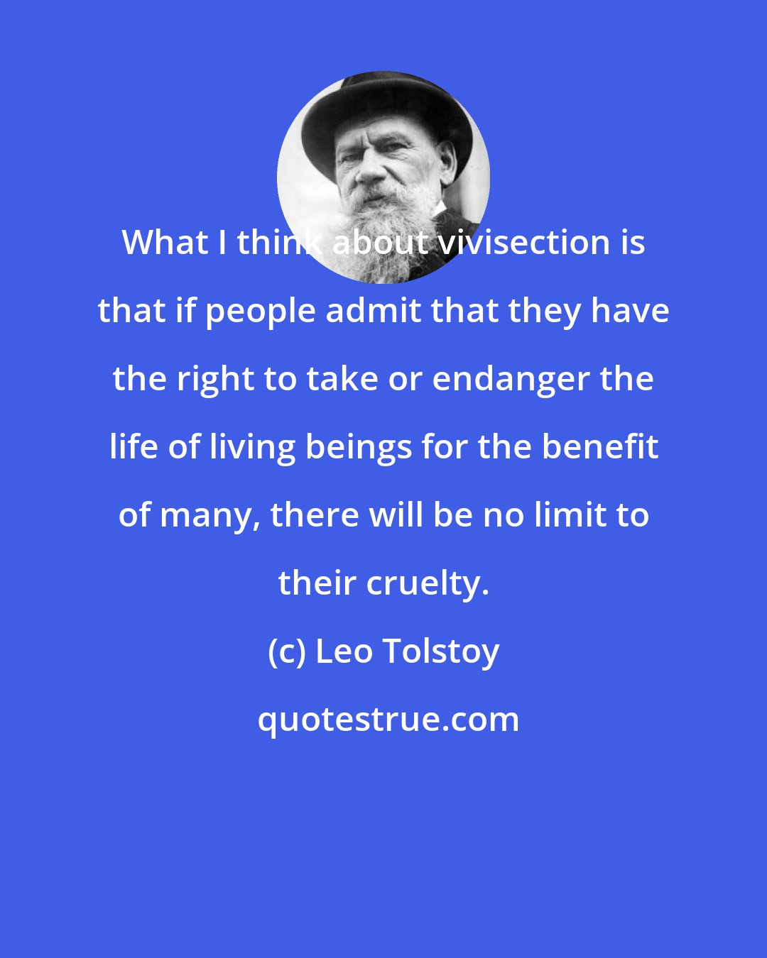 Leo Tolstoy: What I think about vivisection is that if people admit that they have the right to take or endanger the life of living beings for the benefit of many, there will be no limit to their cruelty.