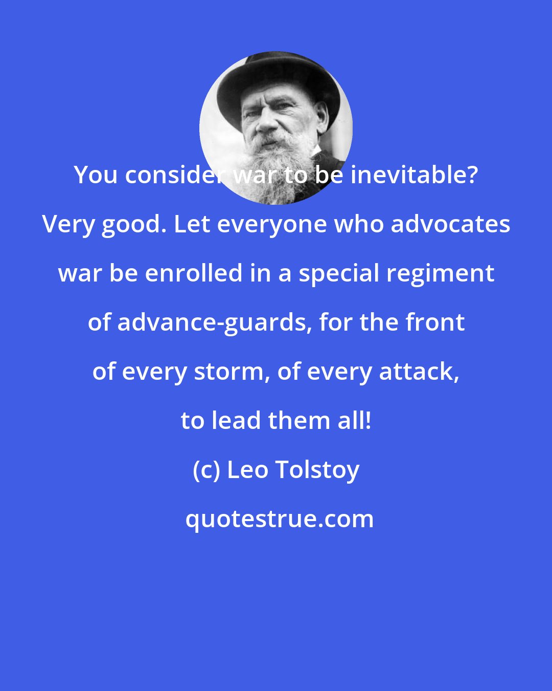 Leo Tolstoy: You consider war to be inevitable? Very good. Let everyone who advocates war be enrolled in a special regiment of advance-guards, for the front of every storm, of every attack, to lead them all!