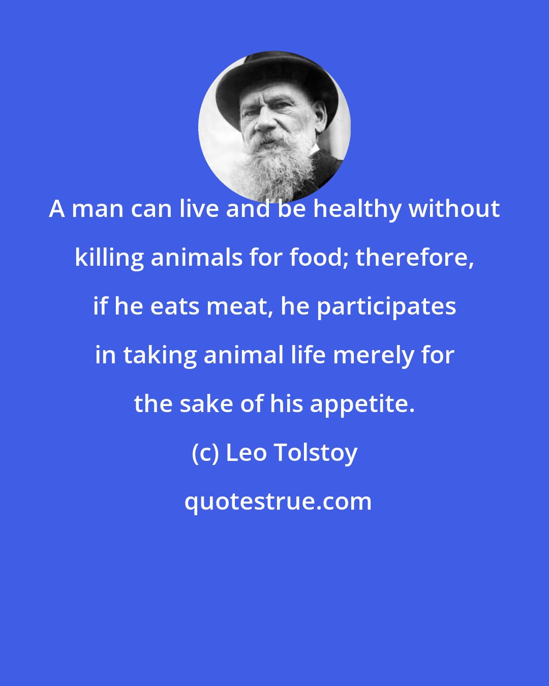 Leo Tolstoy: A man can live and be healthy without killing animals for food; therefore, if he eats meat, he participates in taking animal life merely for the sake of his appetite.