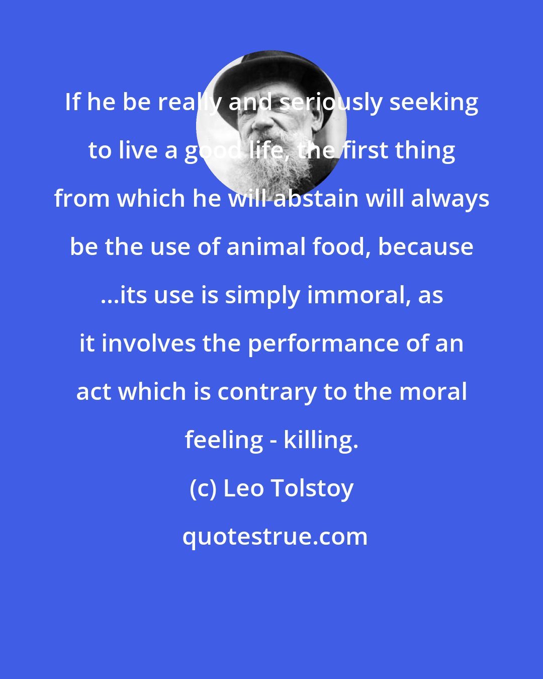 Leo Tolstoy: If he be really and seriously seeking to live a good life, the first thing from which he will abstain will always be the use of animal food, because ...its use is simply immoral, as it involves the performance of an act which is contrary to the moral feeling - killing.