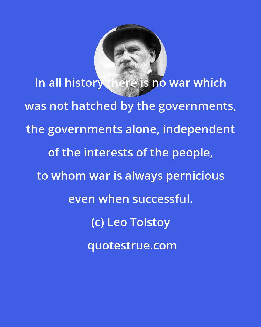 Leo Tolstoy: In all history there is no war which was not hatched by the governments, the governments alone, independent of the interests of the people, to whom war is always pernicious even when successful.