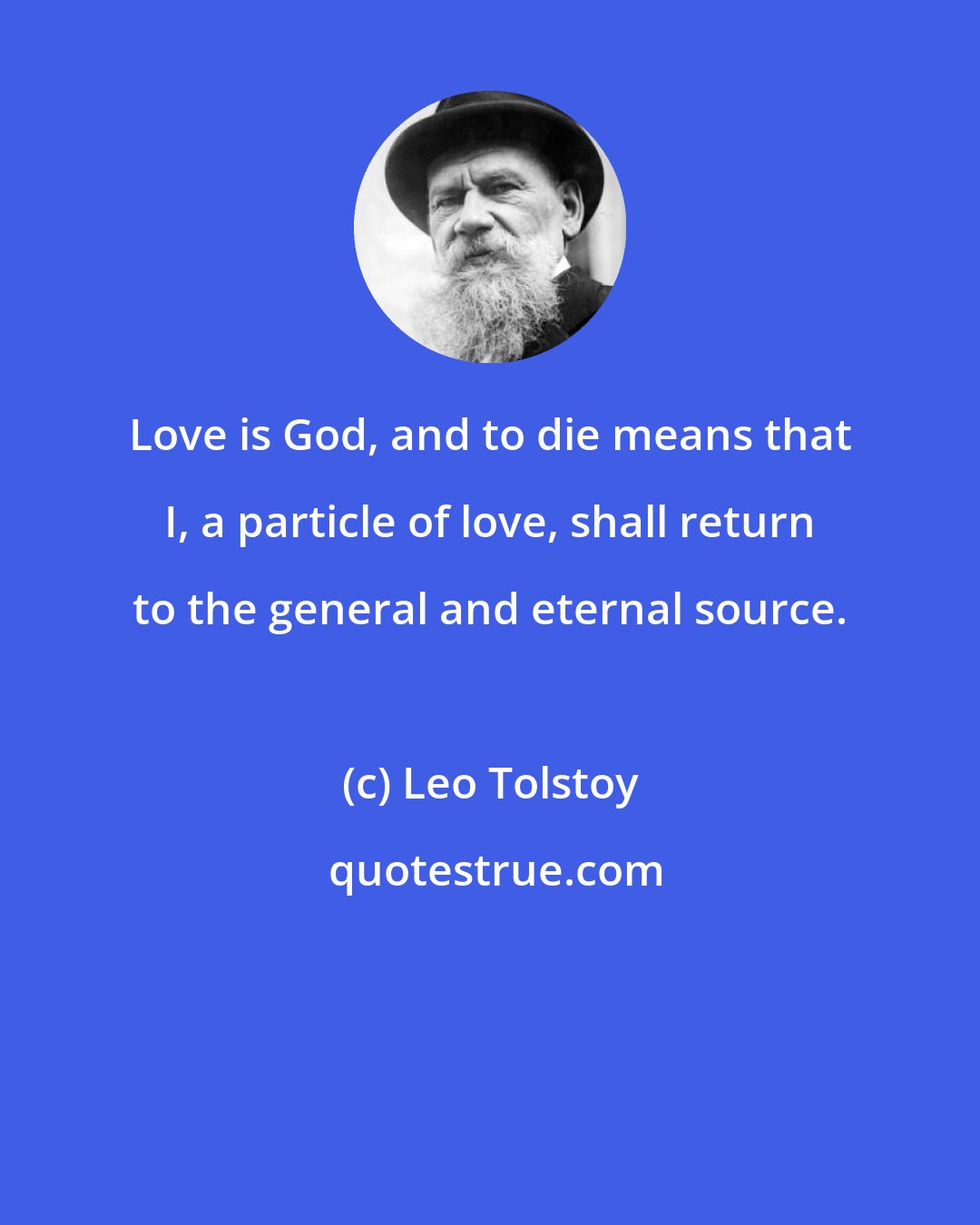 Leo Tolstoy: Love is God, and to die means that I, a particle of love, shall return to the general and eternal source.