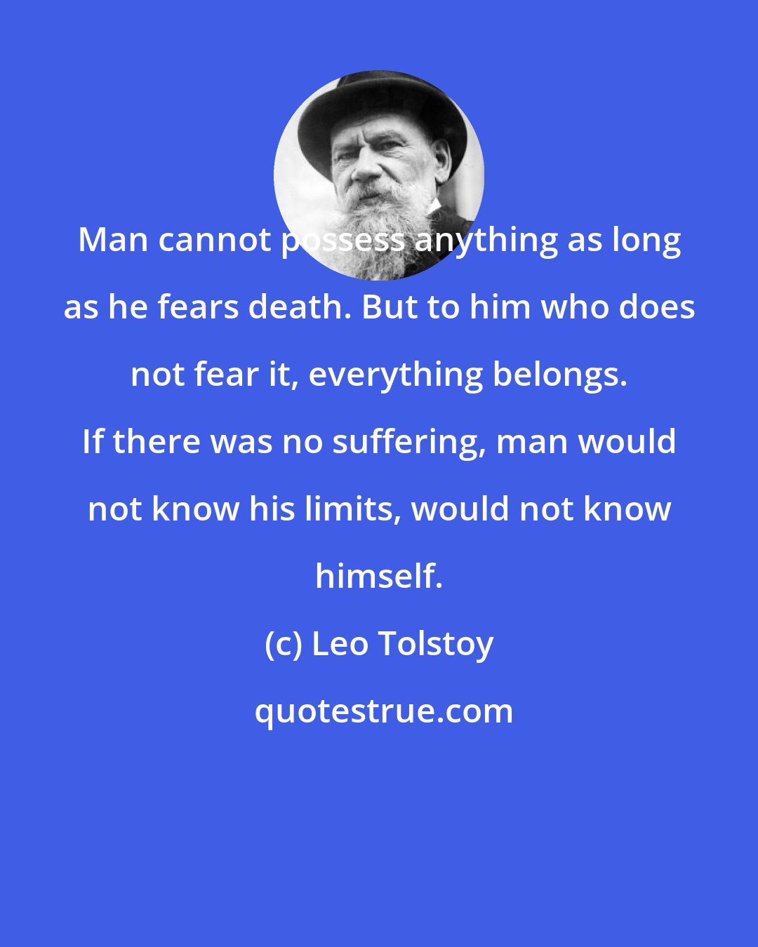 Leo Tolstoy: Man cannot possess anything as long as he fears death. But to him who does not fear it, everything belongs. If there was no suffering, man would not know his limits, would not know himself.