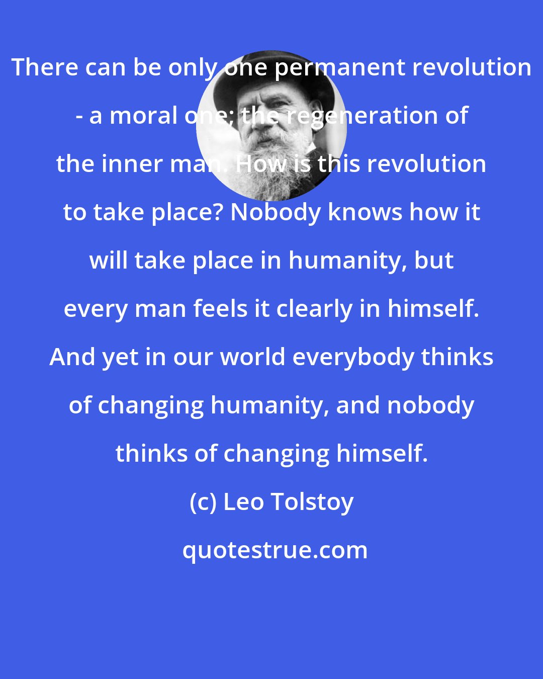 Leo Tolstoy: There can be only one permanent revolution - a moral one; the regeneration of the inner man. How is this revolution to take place? Nobody knows how it will take place in humanity, but every man feels it clearly in himself. And yet in our world everybody thinks of changing humanity, and nobody thinks of changing himself.