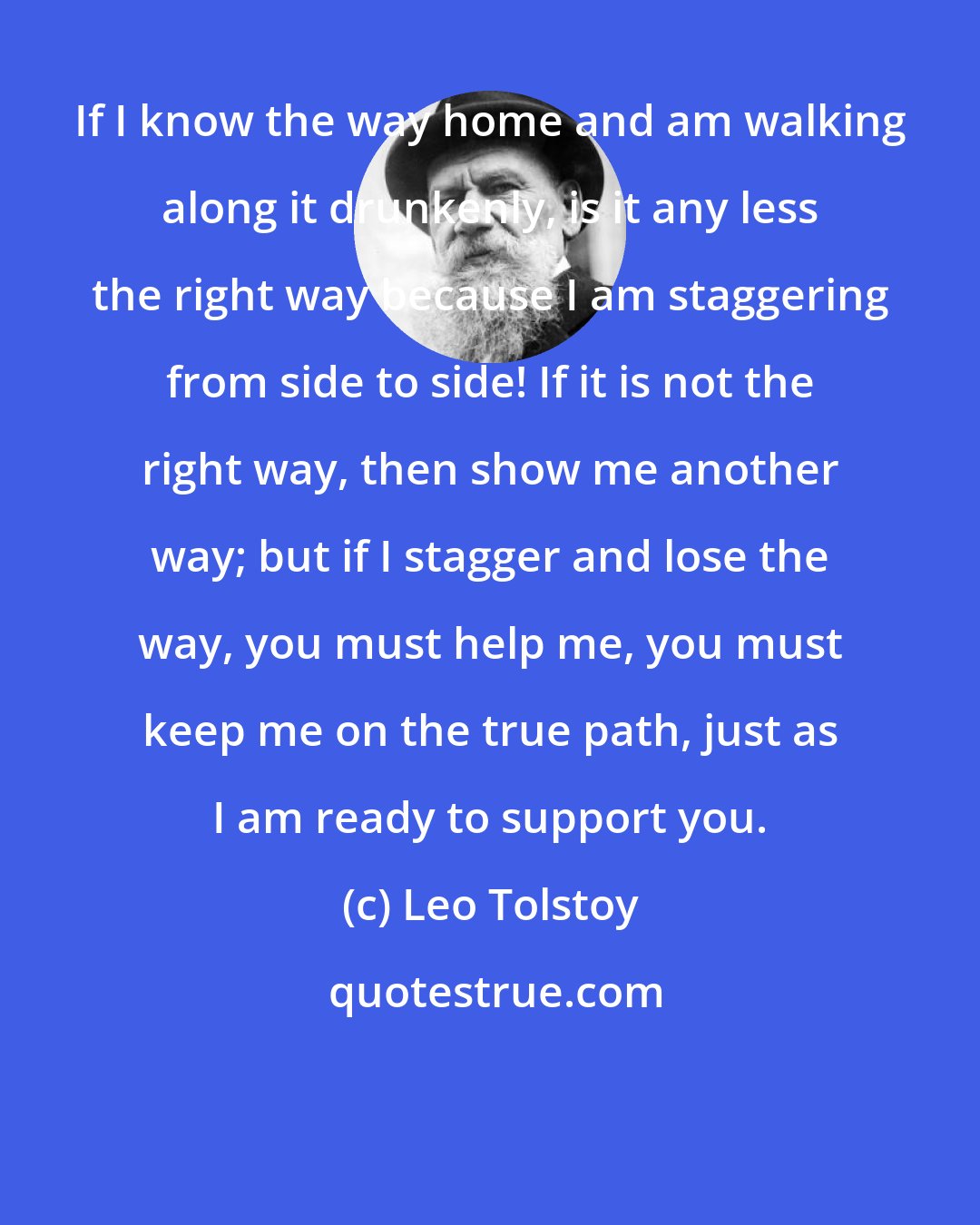 Leo Tolstoy: If I know the way home and am walking along it drunkenly, is it any less the right way because I am staggering from side to side! If it is not the right way, then show me another way; but if I stagger and lose the way, you must help me, you must keep me on the true path, just as I am ready to support you.