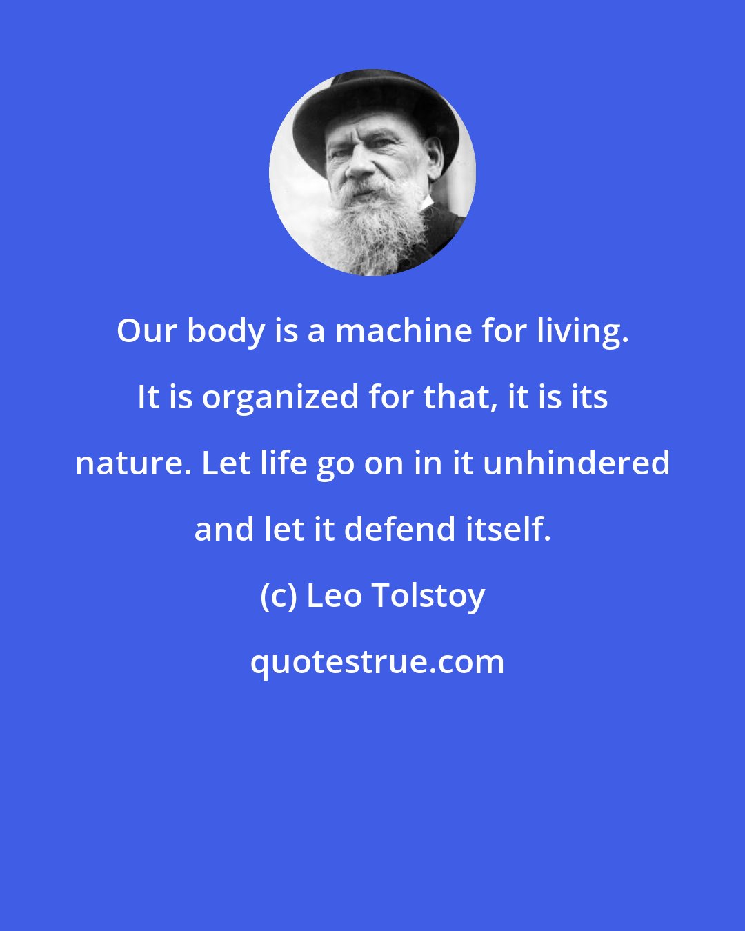 Leo Tolstoy: Our body is a machine for living. It is organized for that, it is its nature. Let life go on in it unhindered and let it defend itself.