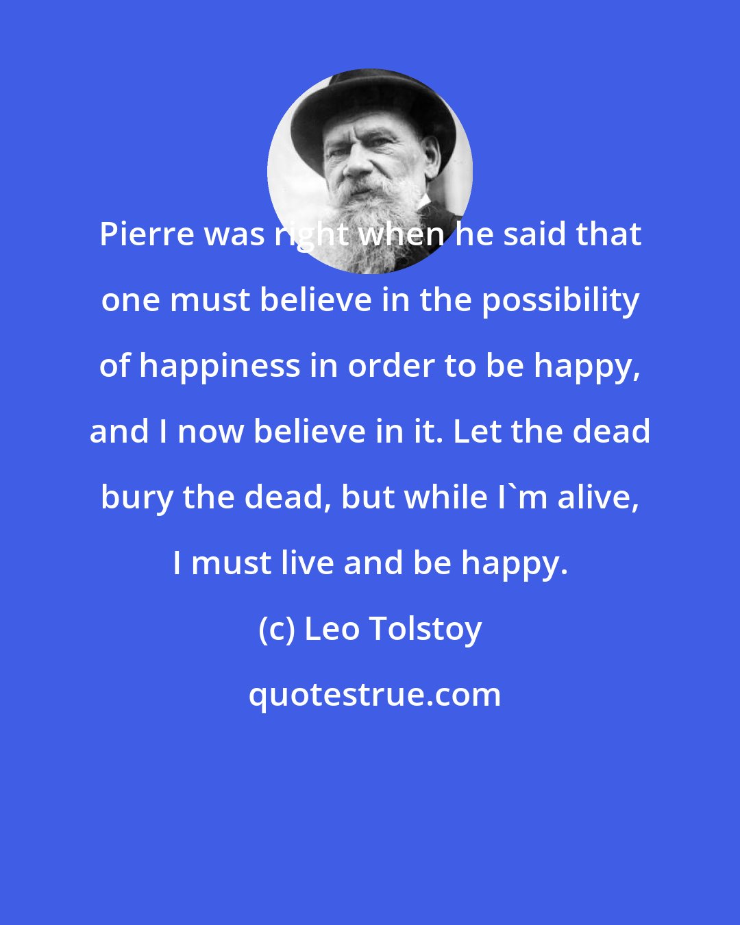 Leo Tolstoy: Pierre was right when he said that one must believe in the possibility of happiness in order to be happy, and I now believe in it. Let the dead bury the dead, but while I'm alive, I must live and be happy.