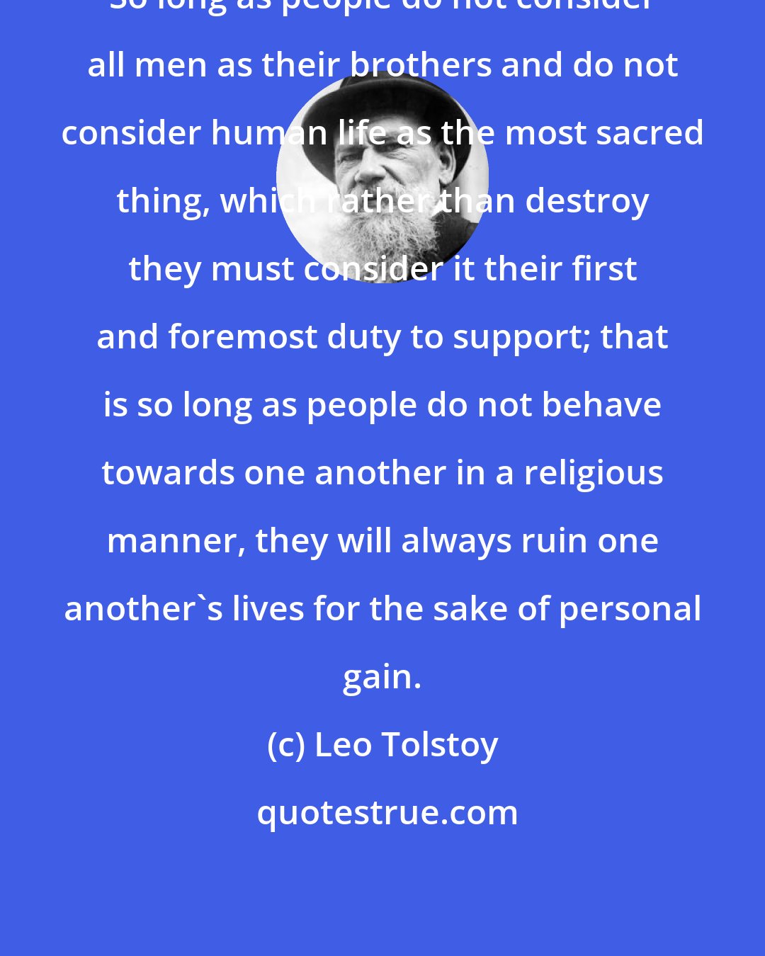 Leo Tolstoy: So long as people do not consider all men as their brothers and do not consider human life as the most sacred thing, which rather than destroy they must consider it their first and foremost duty to support; that is so long as people do not behave towards one another in a religious manner, they will always ruin one another's lives for the sake of personal gain.