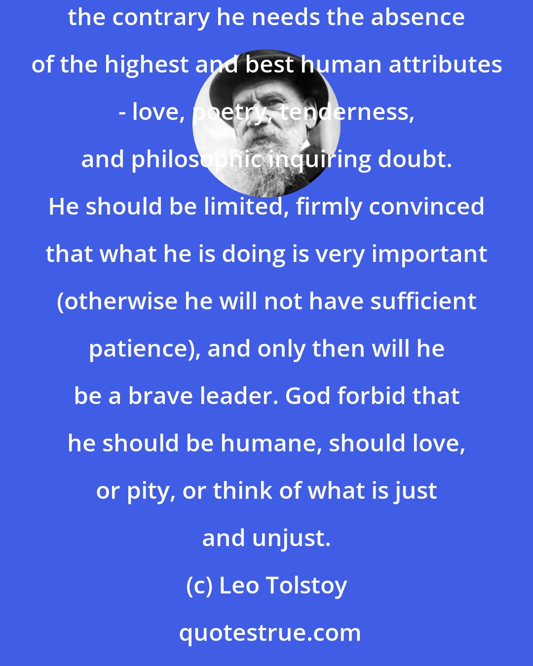 Leo Tolstoy: The best generals I have known were... stupid or absent-minded men. Not only does a good army commander not need any special qualities, on the contrary he needs the absence of the highest and best human attributes - love, poetry, tenderness, and philosophic inquiring doubt. He should be limited, firmly convinced that what he is doing is very important (otherwise he will not have sufficient patience), and only then will he be a brave leader. God forbid that he should be humane, should love, or pity, or think of what is just and unjust.