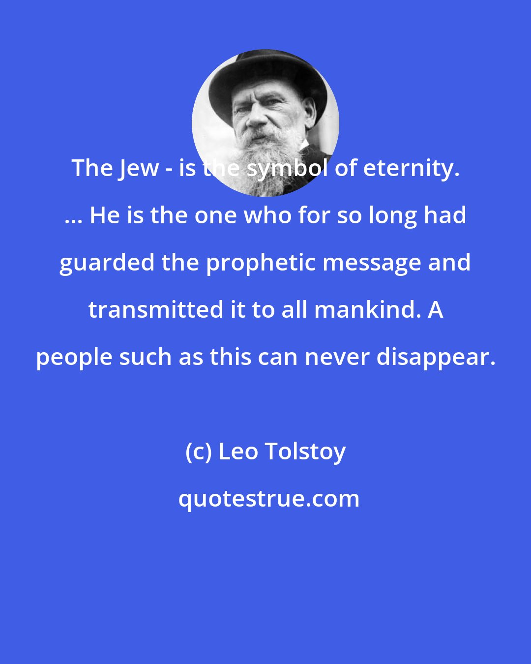 Leo Tolstoy: The Jew - is the symbol of eternity. ... He is the one who for so long had guarded the prophetic message and transmitted it to all mankind. A people such as this can never disappear.