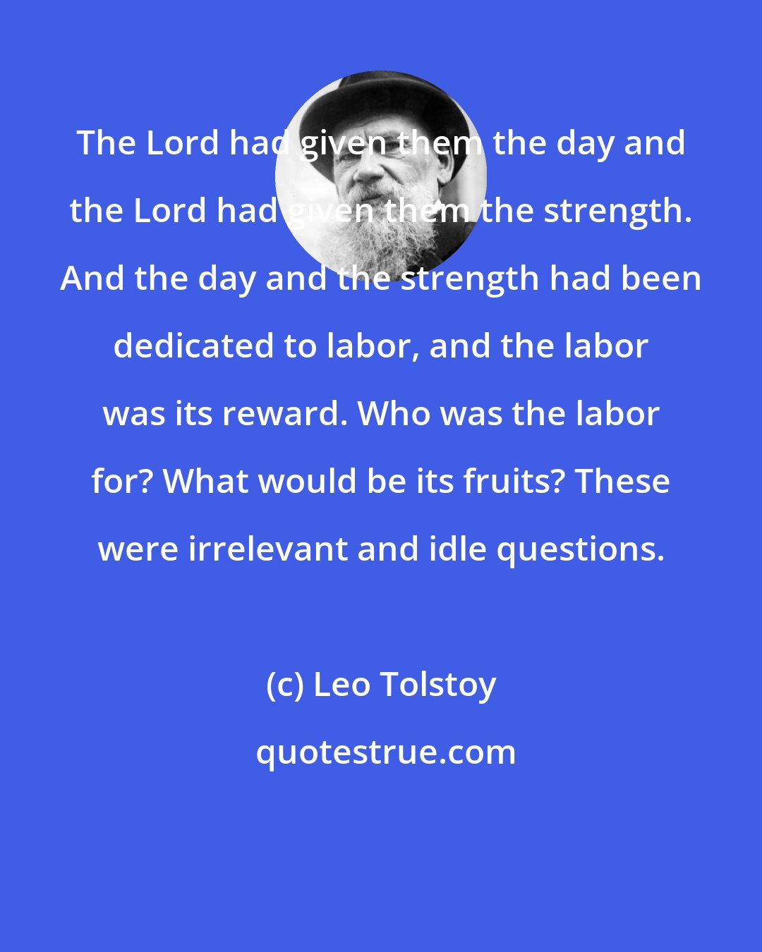 Leo Tolstoy: The Lord had given them the day and the Lord had given them the strength. And the day and the strength had been dedicated to labor, and the labor was its reward. Who was the labor for? What would be its fruits? These were irrelevant and idle questions.