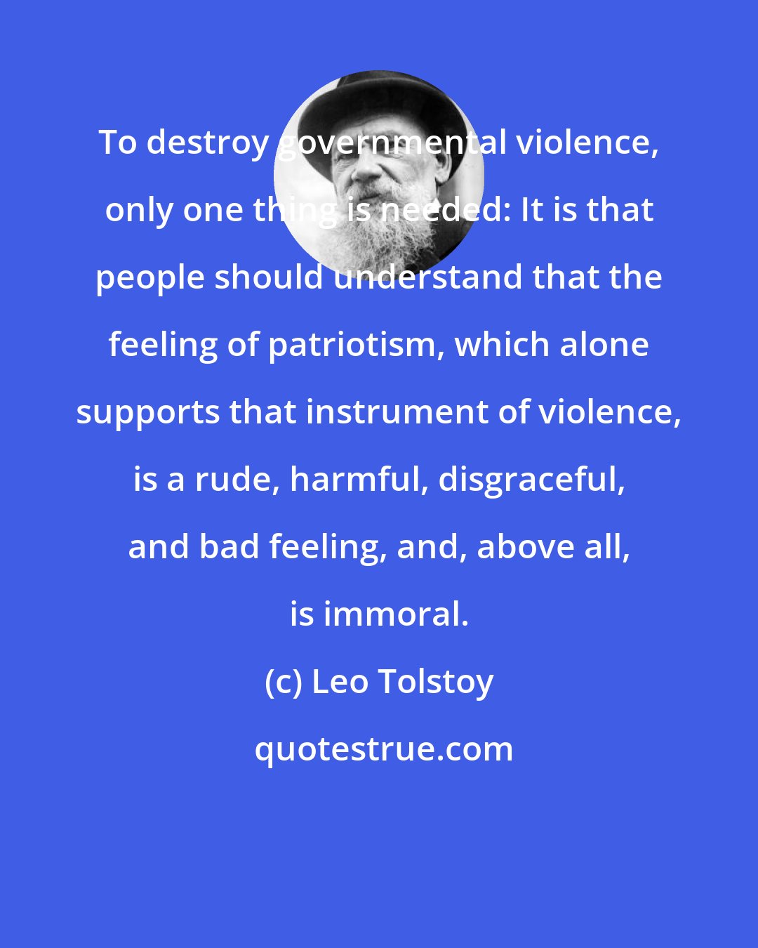 Leo Tolstoy: To destroy governmental violence, only one thing is needed: It is that people should understand that the feeling of patriotism, which alone supports that instrument of violence, is a rude, harmful, disgraceful, and bad feeling, and, above all, is immoral.