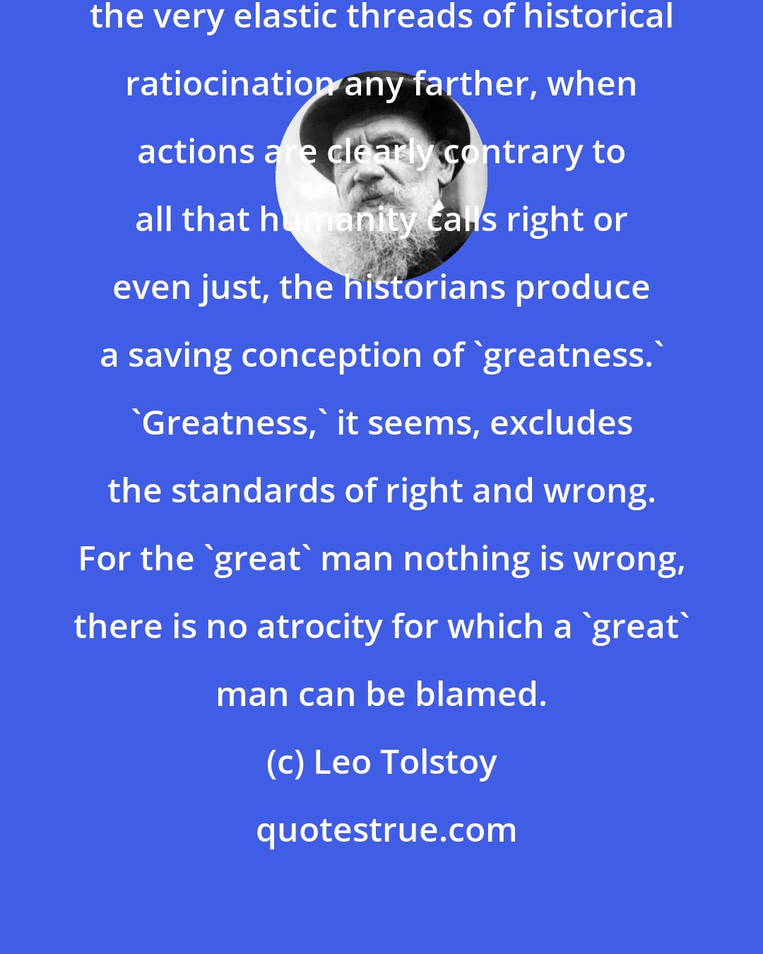 Leo Tolstoy: When it is impossible to stretch the very elastic threads of historical ratiocination any farther, when actions are clearly contrary to all that humanity calls right or even just, the historians produce a saving conception of 'greatness.' 'Greatness,' it seems, excludes the standards of right and wrong. For the 'great' man nothing is wrong, there is no atrocity for which a 'great' man can be blamed.