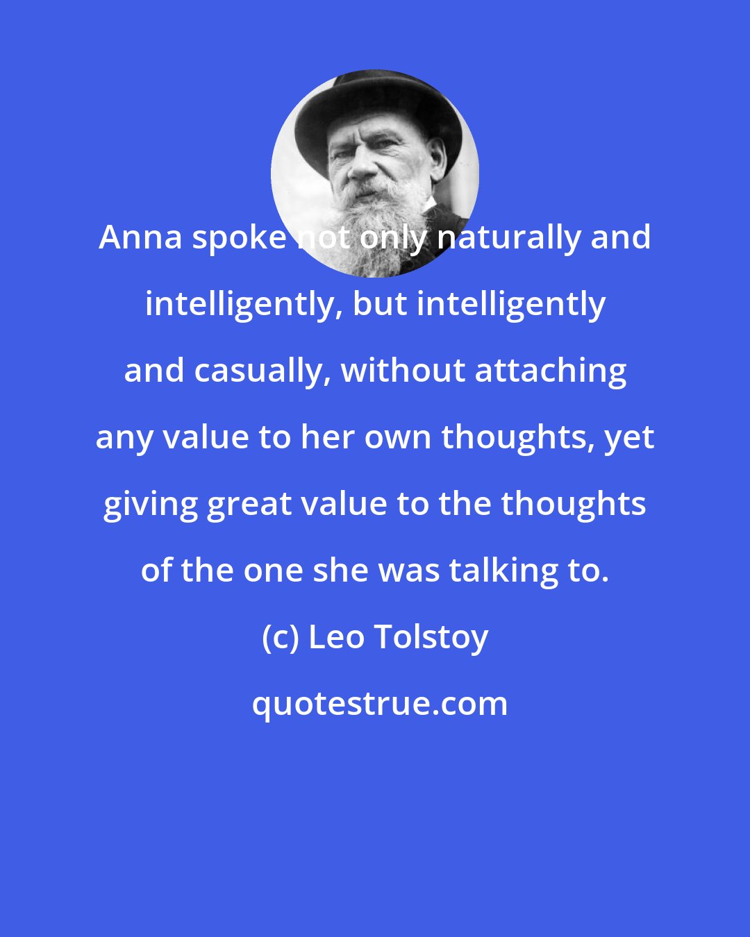 Leo Tolstoy: Anna spoke not only naturally and intelligently, but intelligently and casually, without attaching any value to her own thoughts, yet giving great value to the thoughts of the one she was talking to.