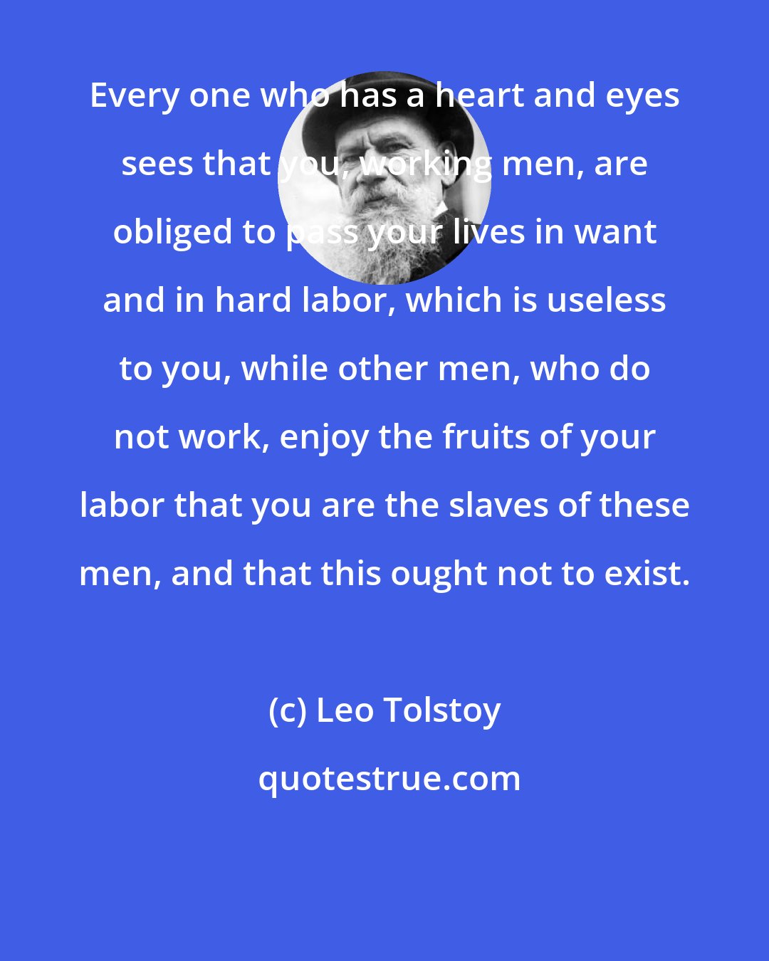 Leo Tolstoy: Every one who has a heart and eyes sees that you, working men, are obliged to pass your lives in want and in hard labor, which is useless to you, while other men, who do not work, enjoy the fruits of your labor that you are the slaves of these men, and that this ought not to exist.