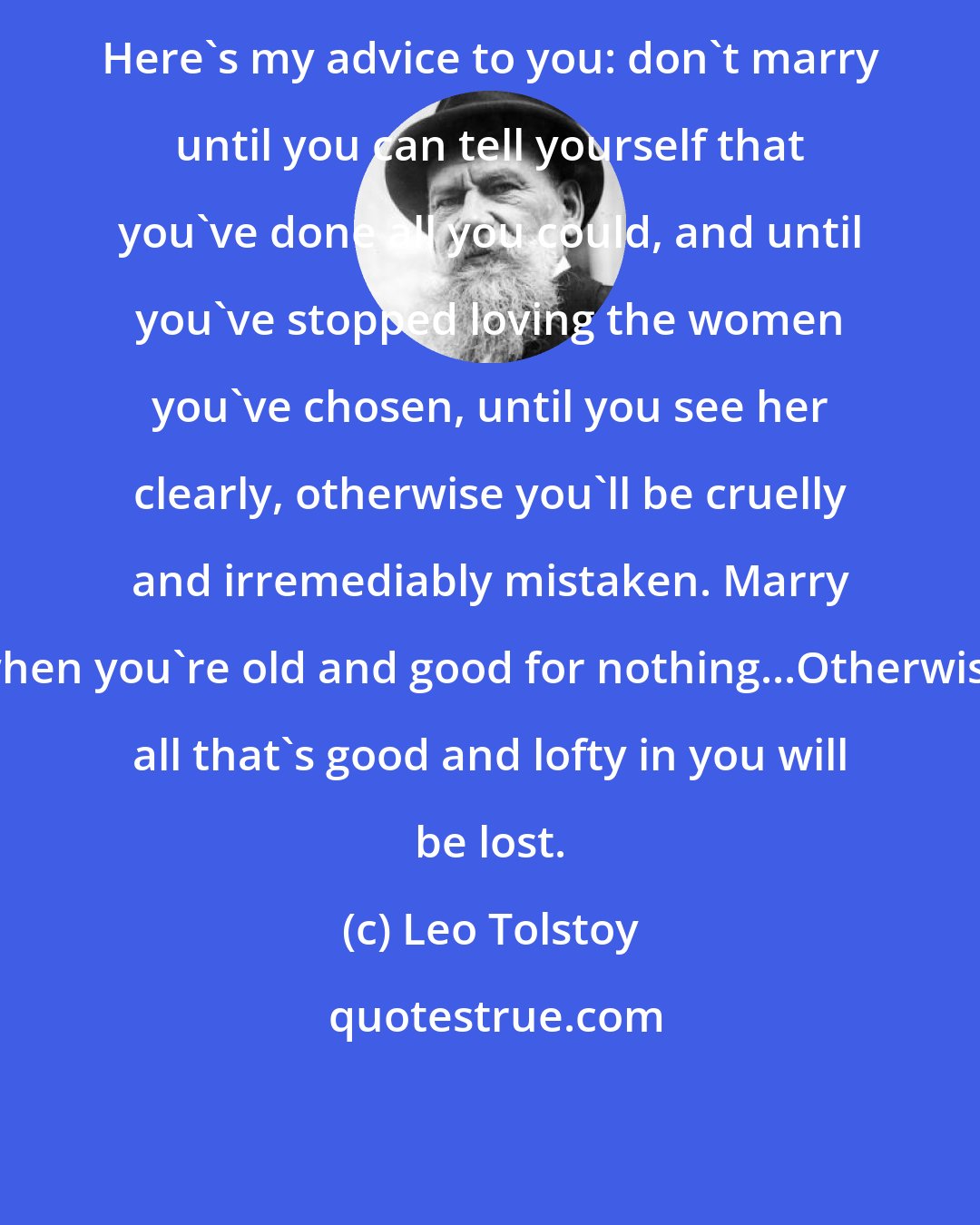 Leo Tolstoy: Here's my advice to you: don't marry until you can tell yourself that you've done all you could, and until you've stopped loving the women you've chosen, until you see her clearly, otherwise you'll be cruelly and irremediably mistaken. Marry when you're old and good for nothing...Otherwise all that's good and lofty in you will be lost.