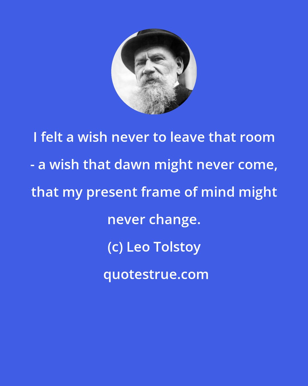 Leo Tolstoy: I felt a wish never to leave that room - a wish that dawn might never come, that my present frame of mind might never change.