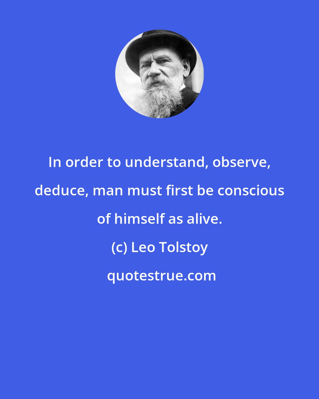 Leo Tolstoy: In order to understand, observe, deduce, man must first be conscious of himself as alive.