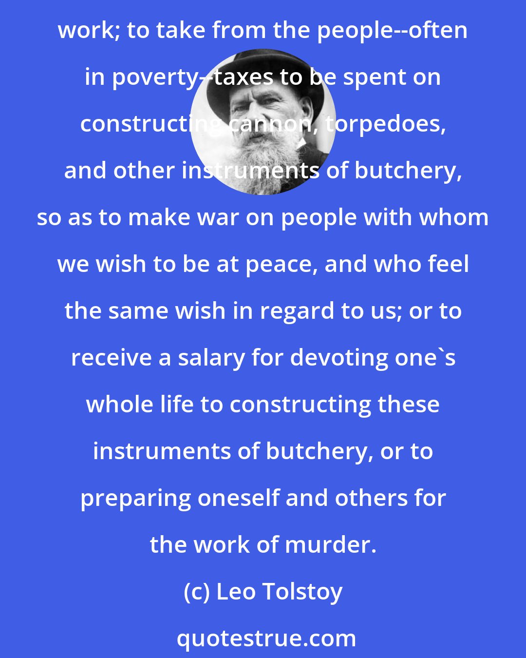 Leo Tolstoy: Indeed, ask every man separately whether he thinks it laudable and worthy of a man of this age to hold a position from which he receives a salary disproportionate to his work; to take from the people--often in poverty--taxes to be spent on constructing cannon, torpedoes, and other instruments of butchery, so as to make war on people with whom we wish to be at peace, and who feel the same wish in regard to us; or to receive a salary for devoting one's whole life to constructing these instruments of butchery, or to preparing oneself and others for the work of murder.