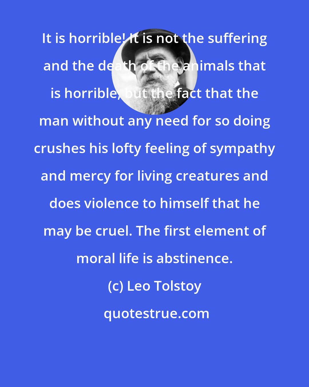 Leo Tolstoy: It is horrible! It is not the suffering and the death of the animals that is horrible, but the fact that the man without any need for so doing crushes his lofty feeling of sympathy and mercy for living creatures and does violence to himself that he may be cruel. The first element of moral life is abstinence.