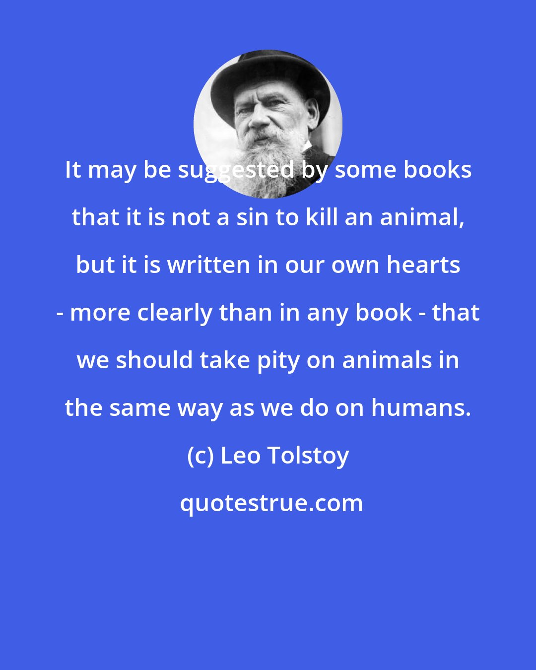 Leo Tolstoy: It may be suggested by some books that it is not a sin to kill an animal, but it is written in our own hearts - more clearly than in any book - that we should take pity on animals in the same way as we do on humans.