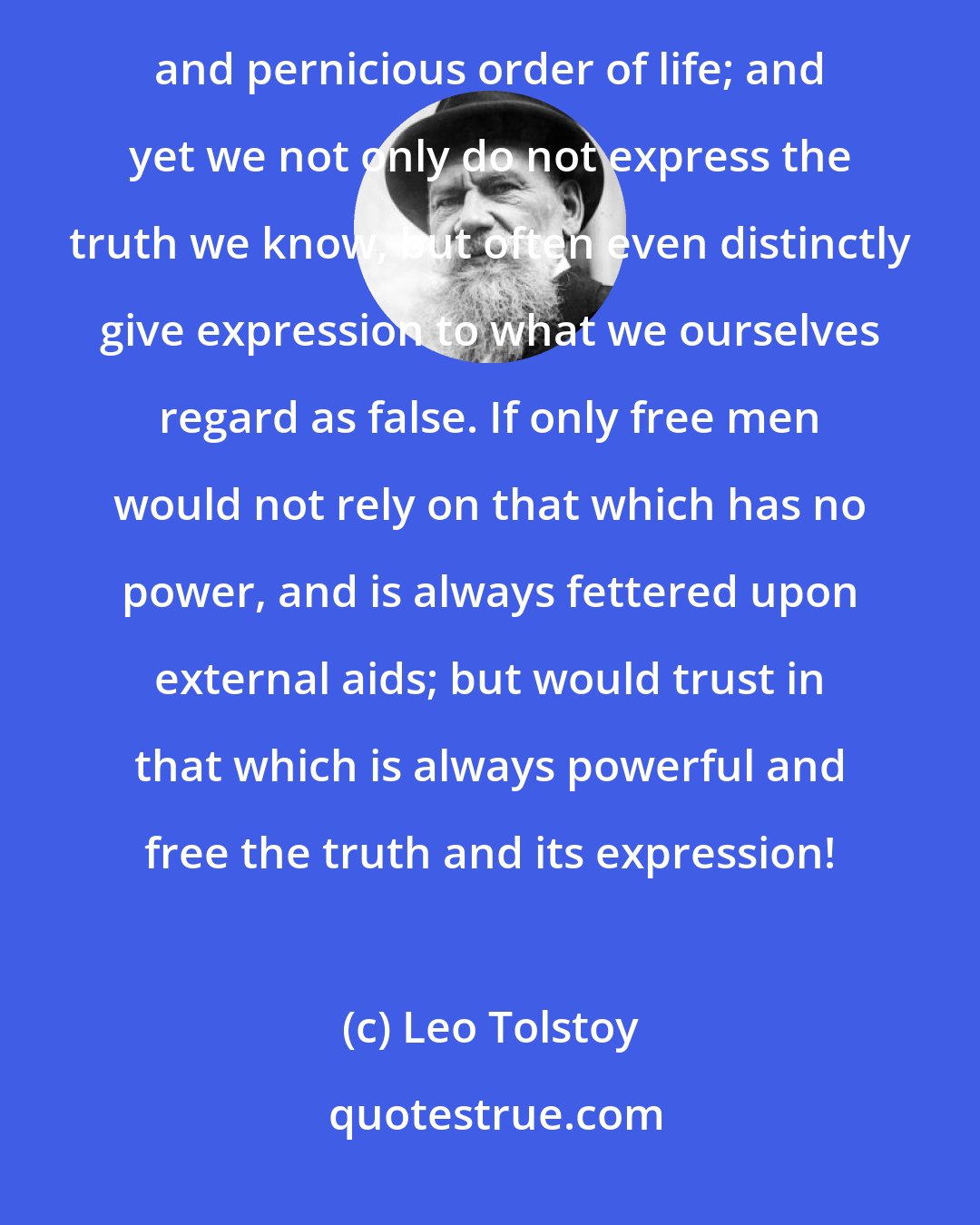 Leo Tolstoy: Only the truth and its expression can establish that new public opinion which will reform the ancient obsolete and pernicious order of life; and yet we not only do not express the truth we know, but often even distinctly give expression to what we ourselves regard as false. If only free men would not rely on that which has no power, and is always fettered upon external aids; but would trust in that which is always powerful and free the truth and its expression!