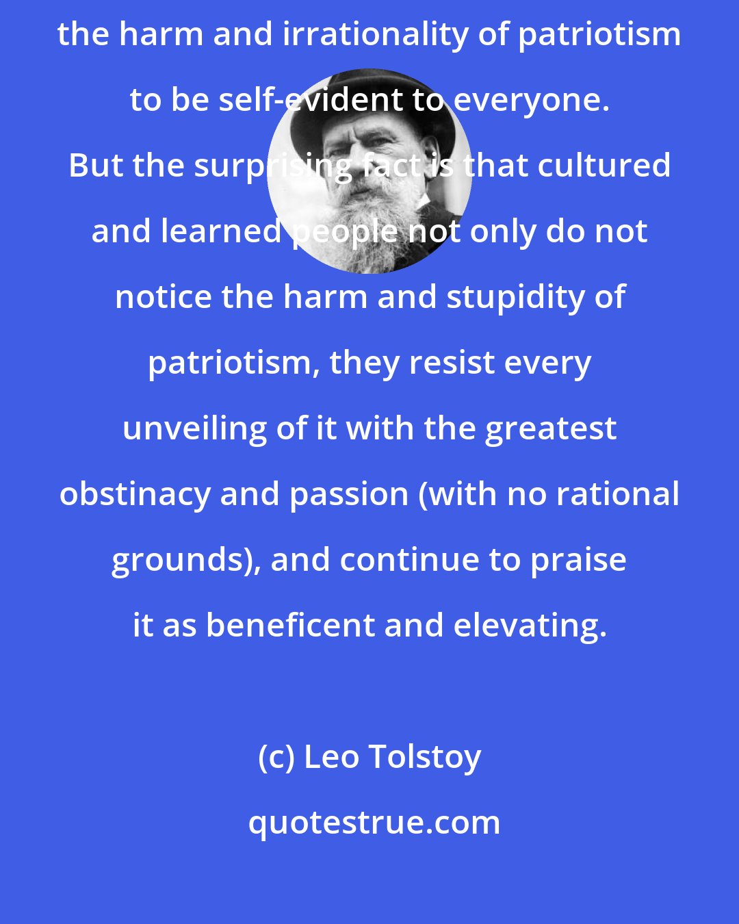 Leo Tolstoy: Seas of blood have been shed for the sake of patriotism. One would expect the harm and irrationality of patriotism to be self-evident to everyone. But the surprising fact is that cultured and learned people not only do not notice the harm and stupidity of patriotism, they resist every unveiling of it with the greatest obstinacy and passion (with no rational grounds), and continue to praise it as beneficent and elevating.