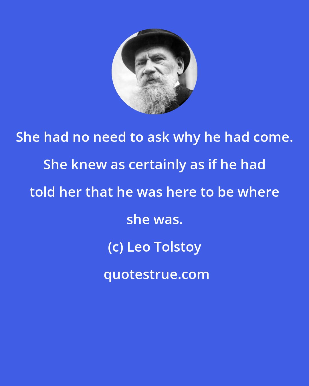 Leo Tolstoy: She had no need to ask why he had come. She knew as certainly as if he had told her that he was here to be where she was.