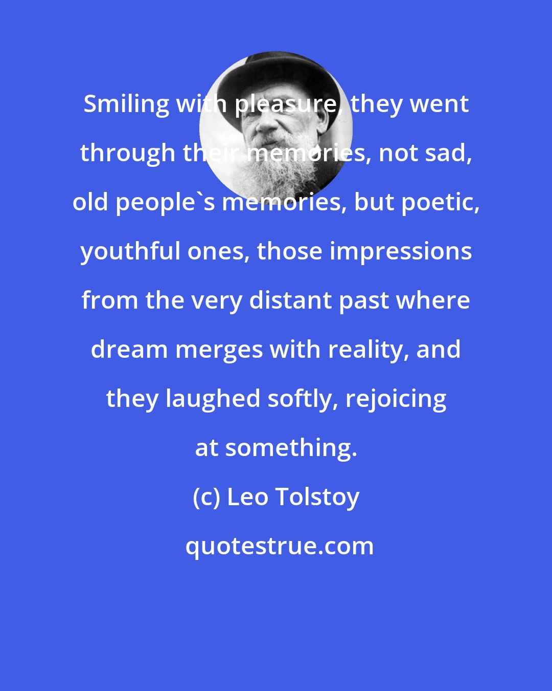 Leo Tolstoy: Smiling with pleasure, they went through their memories, not sad, old people's memories, but poetic, youthful ones, those impressions from the very distant past where dream merges with reality, and they laughed softly, rejoicing at something.