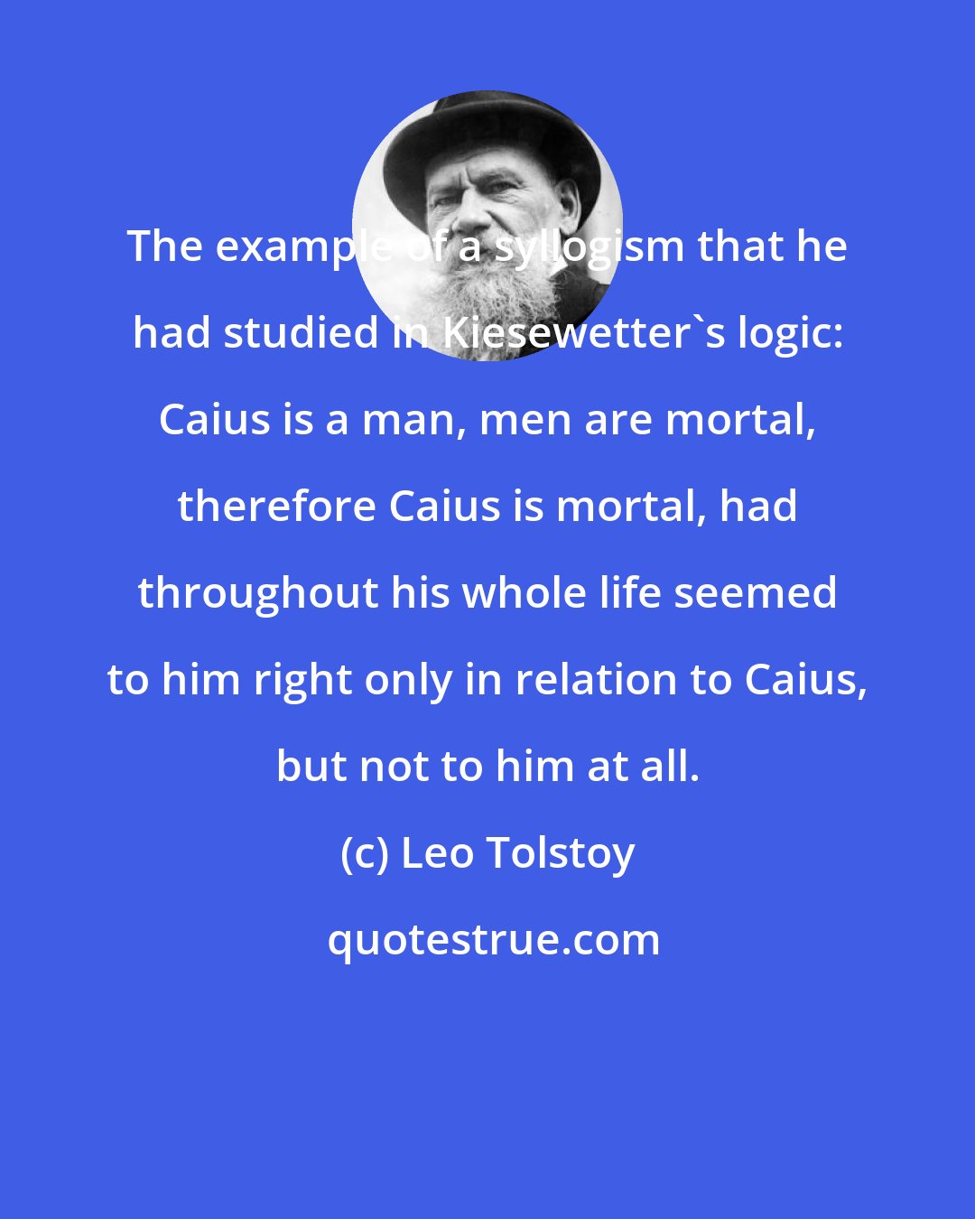 Leo Tolstoy: The example of a syllogism that he had studied in Kiesewetter's logic: Caius is a man, men are mortal, therefore Caius is mortal, had throughout his whole life seemed to him right only in relation to Caius, but not to him at all.