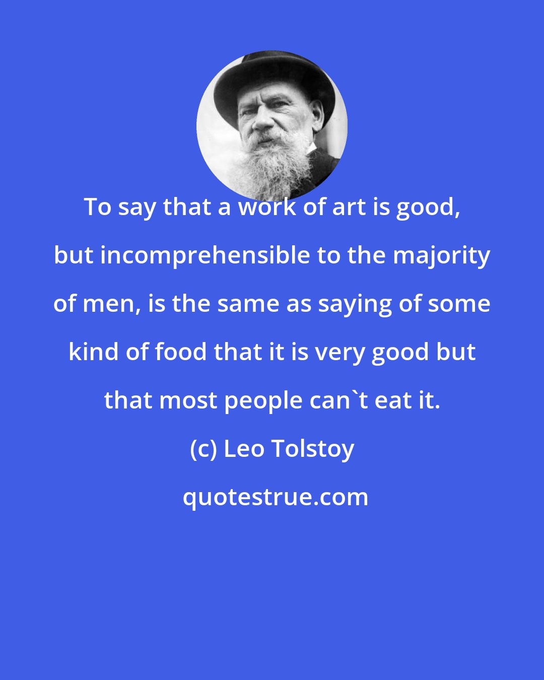 Leo Tolstoy: To say that a work of art is good, but incomprehensible to the majority of men, is the same as saying of some kind of food that it is very good but that most people can't eat it.