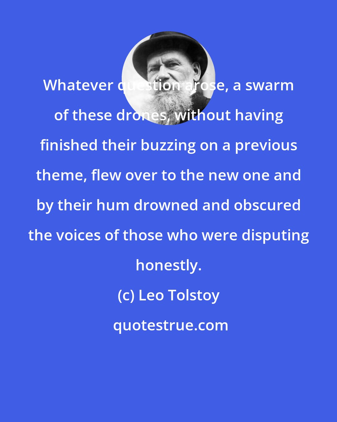 Leo Tolstoy: Whatever question arose, a swarm of these drones, without having finished their buzzing on a previous theme, flew over to the new one and by their hum drowned and obscured the voices of those who were disputing honestly.