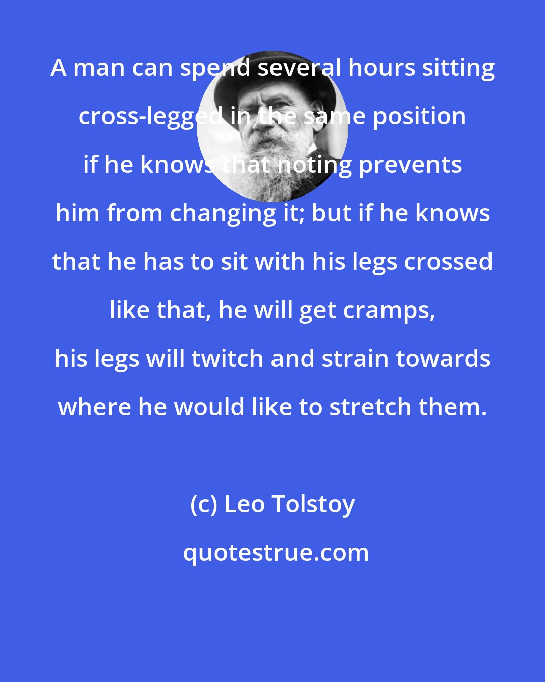 Leo Tolstoy: A man can spend several hours sitting cross-legged in the same position if he knows that noting prevents him from changing it; but if he knows that he has to sit with his legs crossed like that, he will get cramps, his legs will twitch and strain towards where he would like to stretch them.