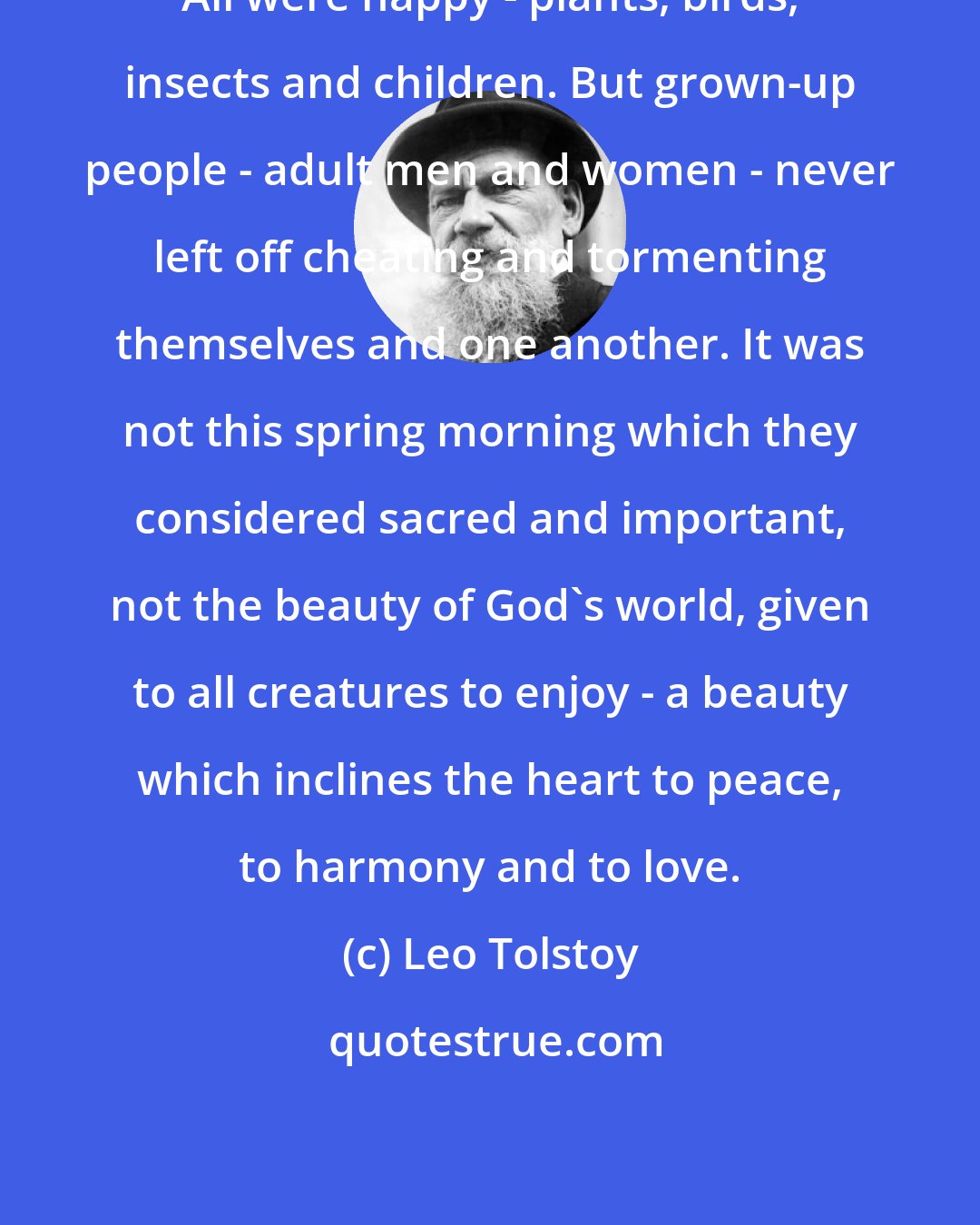 Leo Tolstoy: All were happy - plants, birds, insects and children. But grown-up people - adult men and women - never left off cheating and tormenting themselves and one another. It was not this spring morning which they considered sacred and important, not the beauty of God's world, given to all creatures to enjoy - a beauty which inclines the heart to peace, to harmony and to love.