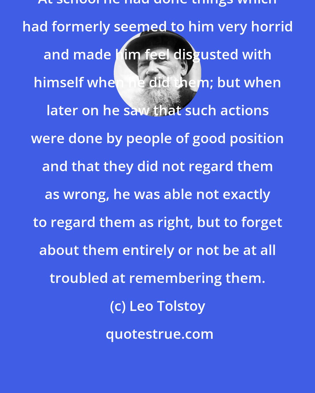 Leo Tolstoy: At school he had done things which had formerly seemed to him very horrid and made him feel disgusted with himself when he did them; but when later on he saw that such actions were done by people of good position and that they did not regard them as wrong, he was able not exactly to regard them as right, but to forget about them entirely or not be at all troubled at remembering them.