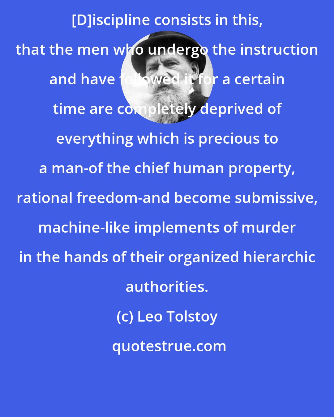 Leo Tolstoy: [D]iscipline consists in this, that the men who undergo the instruction and have followed it for a certain time are completely deprived of everything which is precious to a man-of the chief human property, rational freedom-and become submissive, machine-like implements of murder in the hands of their organized hierarchic authorities.