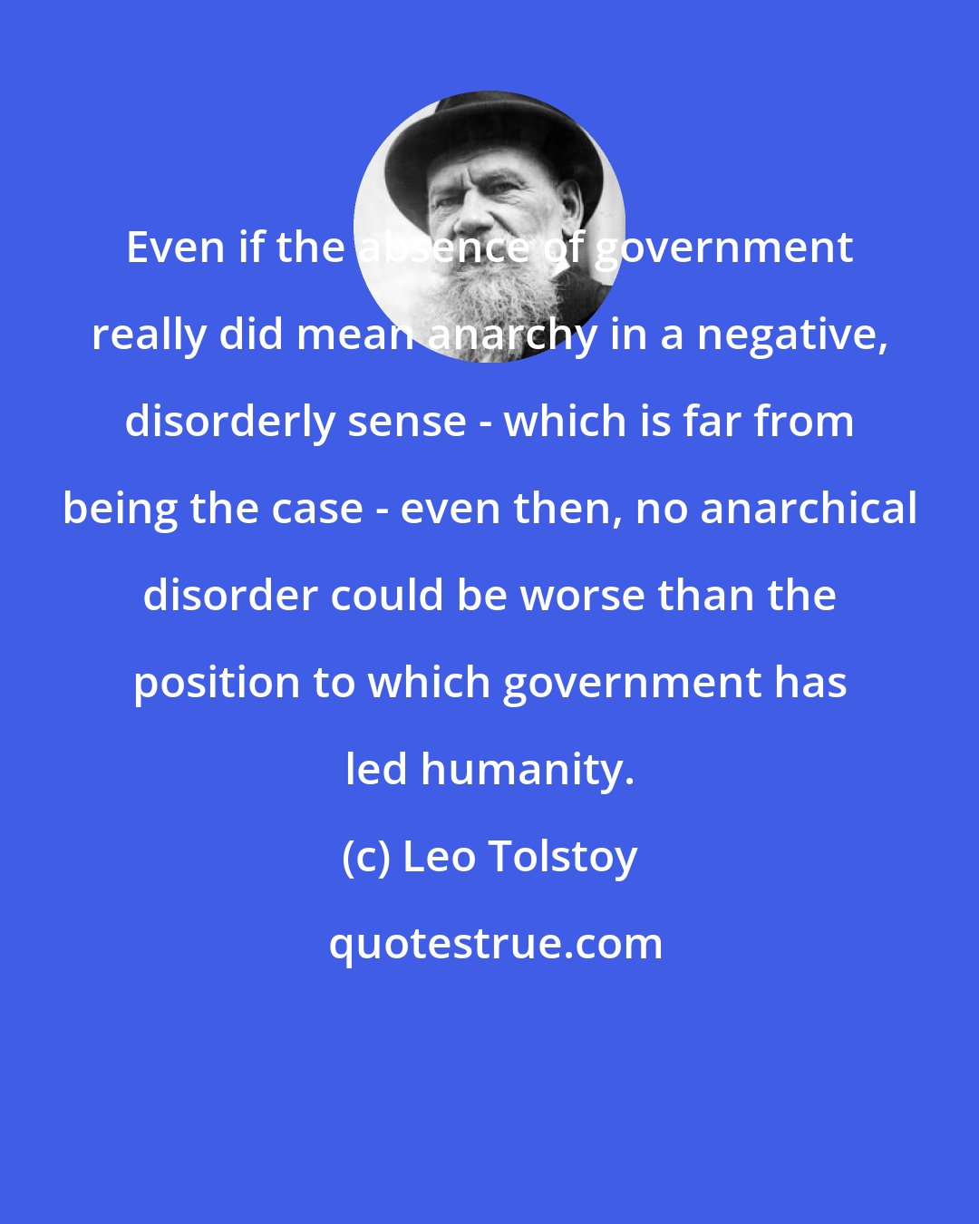 Leo Tolstoy: Even if the absence of government really did mean anarchy in a negative, disorderly sense - which is far from being the case - even then, no anarchical disorder could be worse than the position to which government has led humanity.