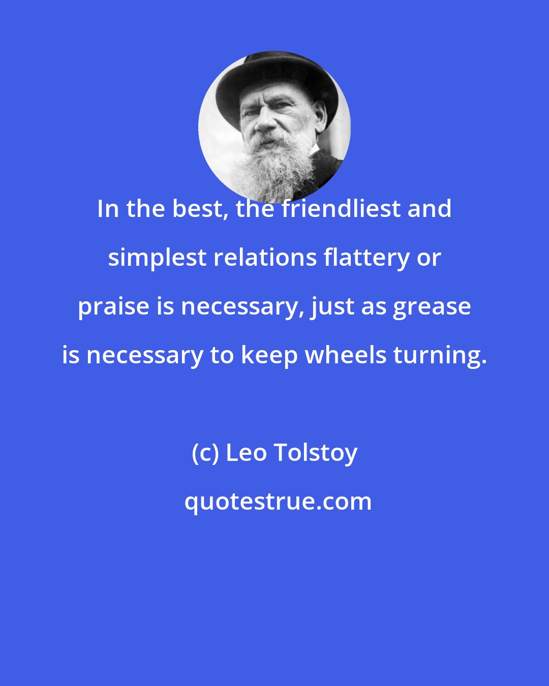 Leo Tolstoy: In the best, the friendliest and simplest relations flattery or praise is necessary, just as grease is necessary to keep wheels turning.