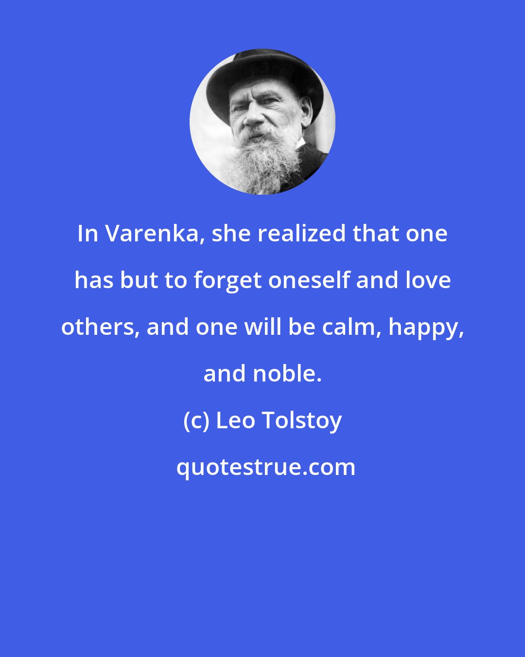 Leo Tolstoy: In Varenka, she realized that one has but to forget oneself and love others, and one will be calm, happy, and noble.