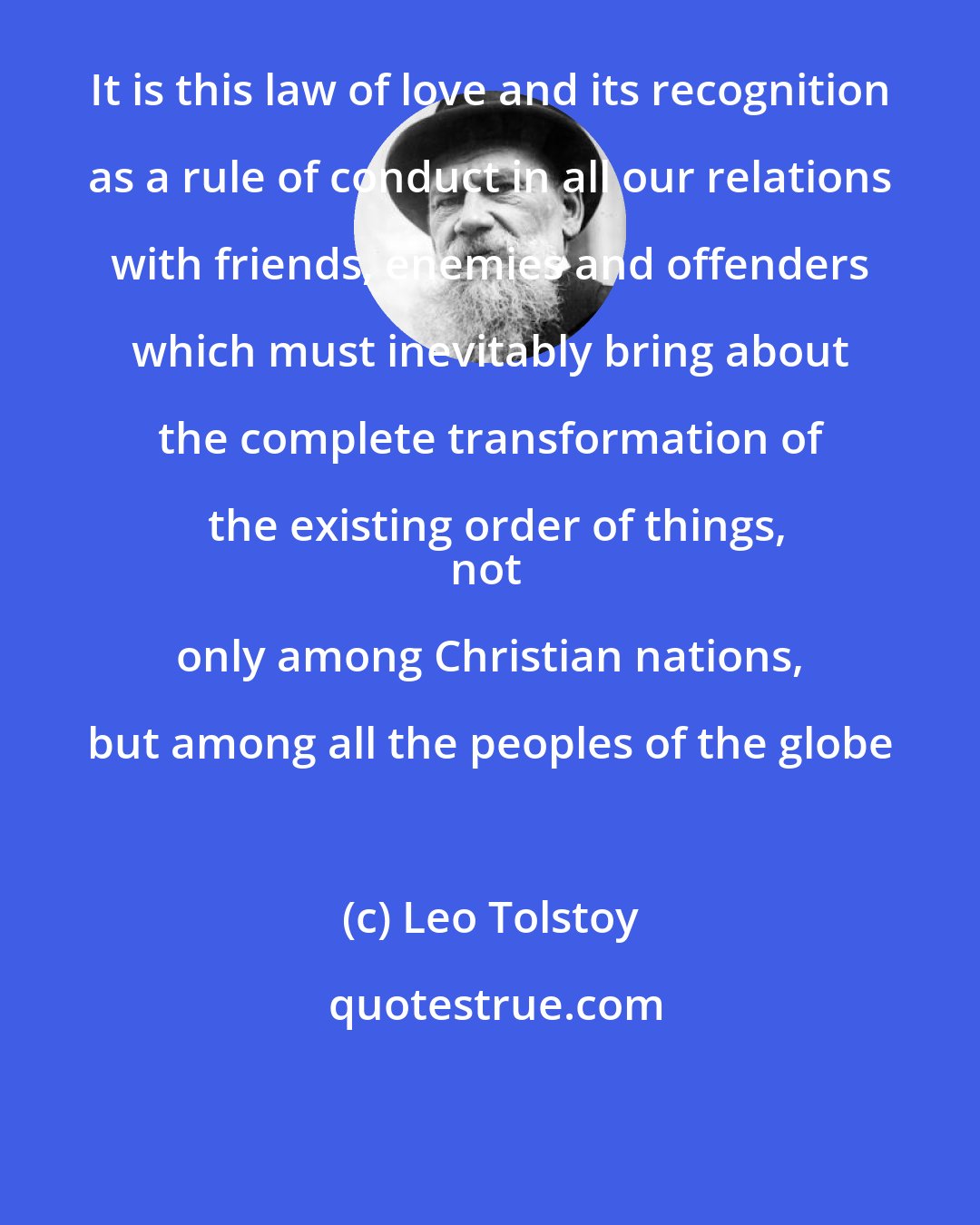 Leo Tolstoy: It is this law of love and its recognition as a rule of conduct in all our relations with friends, enemies and offenders which must inevitably bring about the complete transformation of the existing order of things,
not only among Christian nations, but among all the peoples of the globe