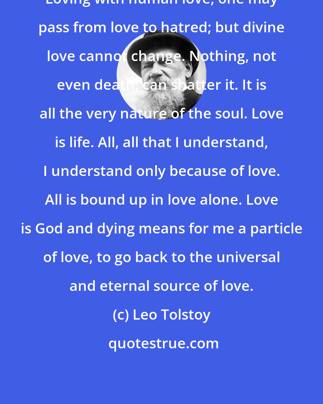 Leo Tolstoy: Loving with human love, one may pass from love to hatred; but divine love cannot change. Nothing, not even death, can shatter it. It is all the very nature of the soul. Love is life. All, all that I understand, I understand only because of love. All is bound up in love alone. Love is God and dying means for me a particle of love, to go back to the universal and eternal source of love.