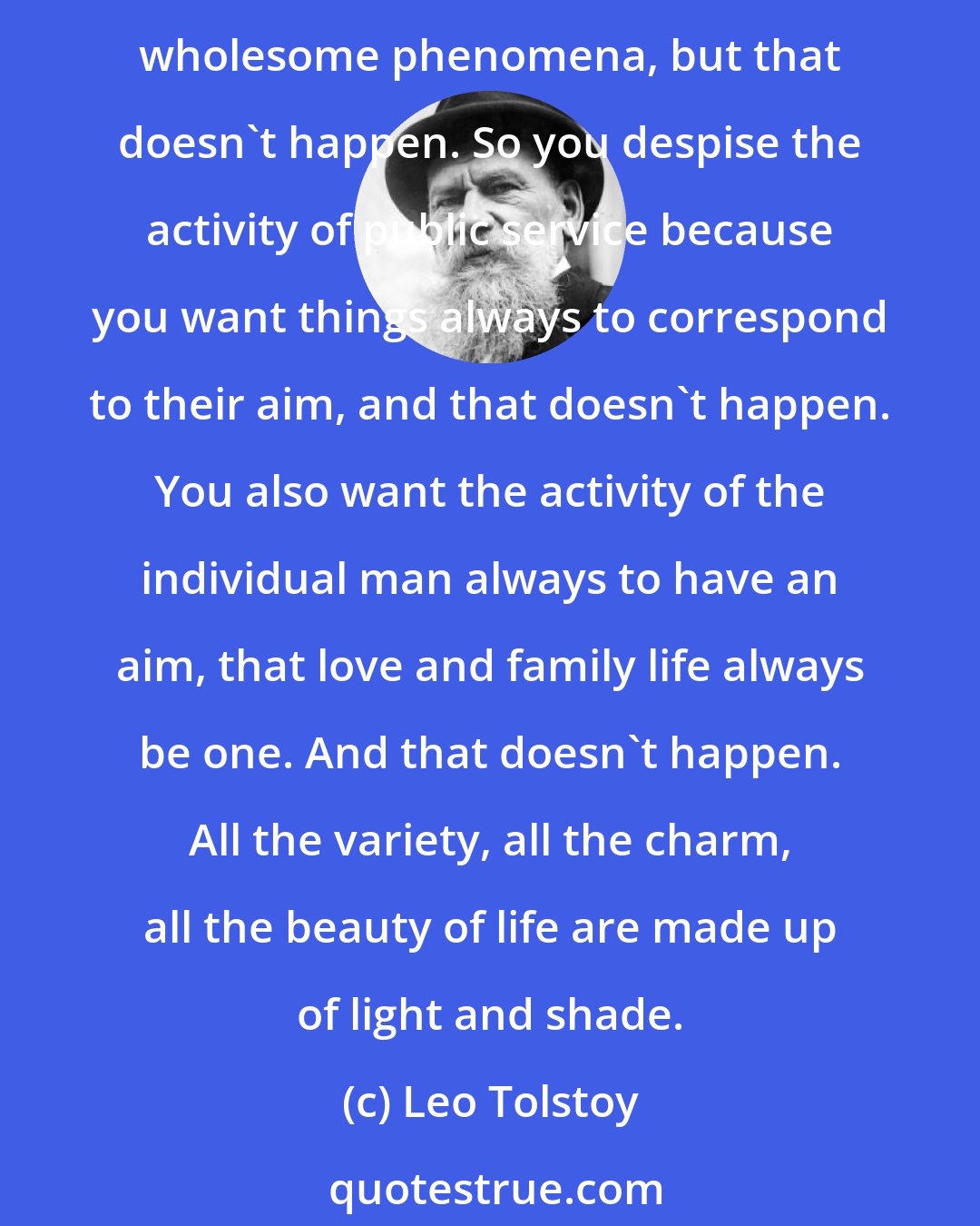 Leo Tolstoy: So you see,' said Stepan Arkadyich, 'you're a very wholesome man. That is your virtue and your defect. You have a wholesome character, and you want all of life to be made up of wholesome phenomena, but that doesn't happen. So you despise the activity of public service because you want things always to correspond to their aim, and that doesn't happen. You also want the activity of the individual man always to have an aim, that love and family life always be one. And that doesn't happen. All the variety, all the charm, all the beauty of life are made up of light and shade.