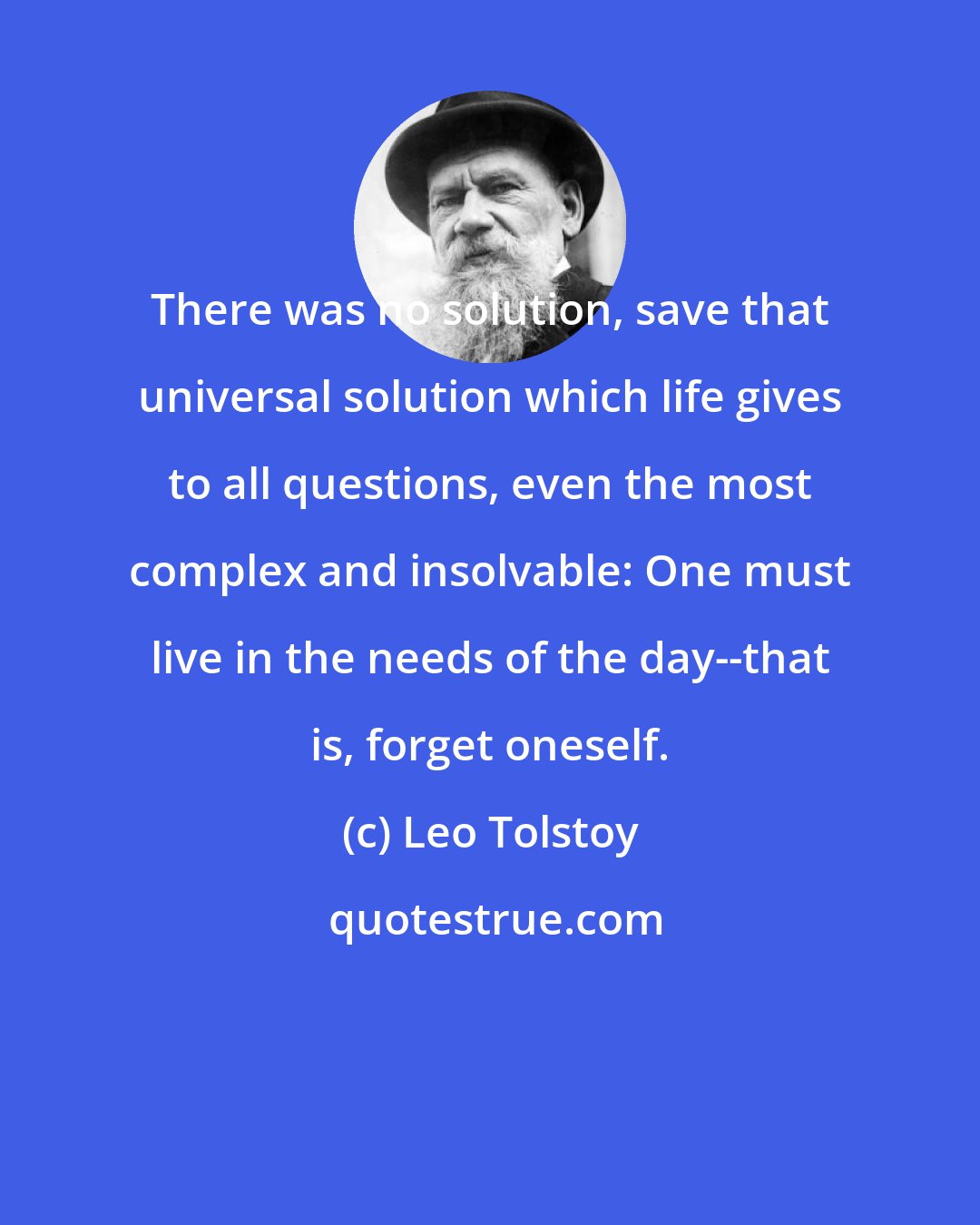 Leo Tolstoy: There was no solution, save that universal solution which life gives to all questions, even the most complex and insolvable: One must live in the needs of the day--that is, forget oneself.