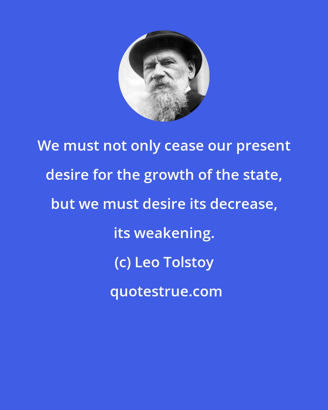 Leo Tolstoy: We must not only cease our present desire for the growth of the state, but we must desire its decrease, its weakening.