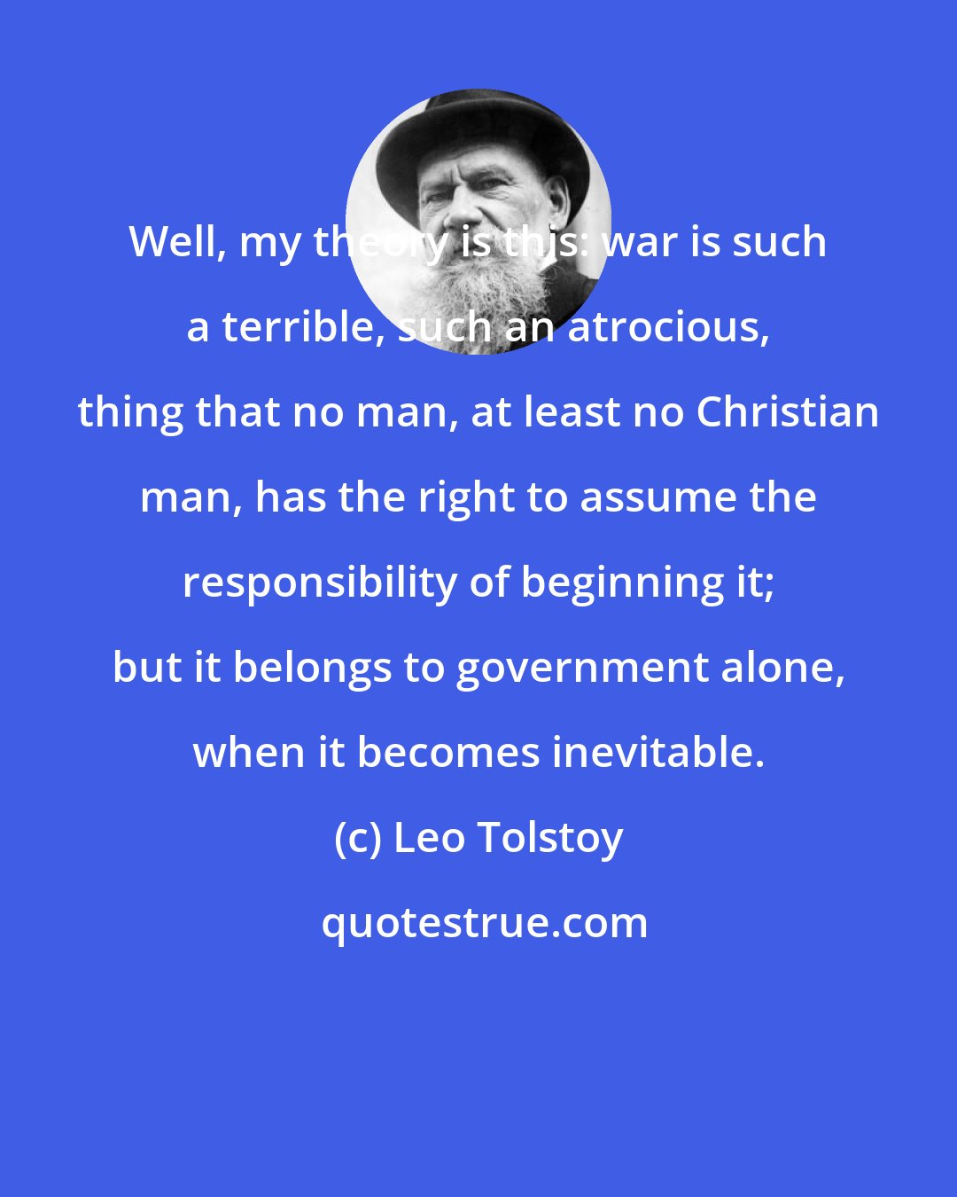 Leo Tolstoy: Well, my theory is this: war is such a terrible, such an atrocious, thing that no man, at least no Christian man, has the right to assume the responsibility of beginning it; but it belongs to government alone, when it becomes inevitable.