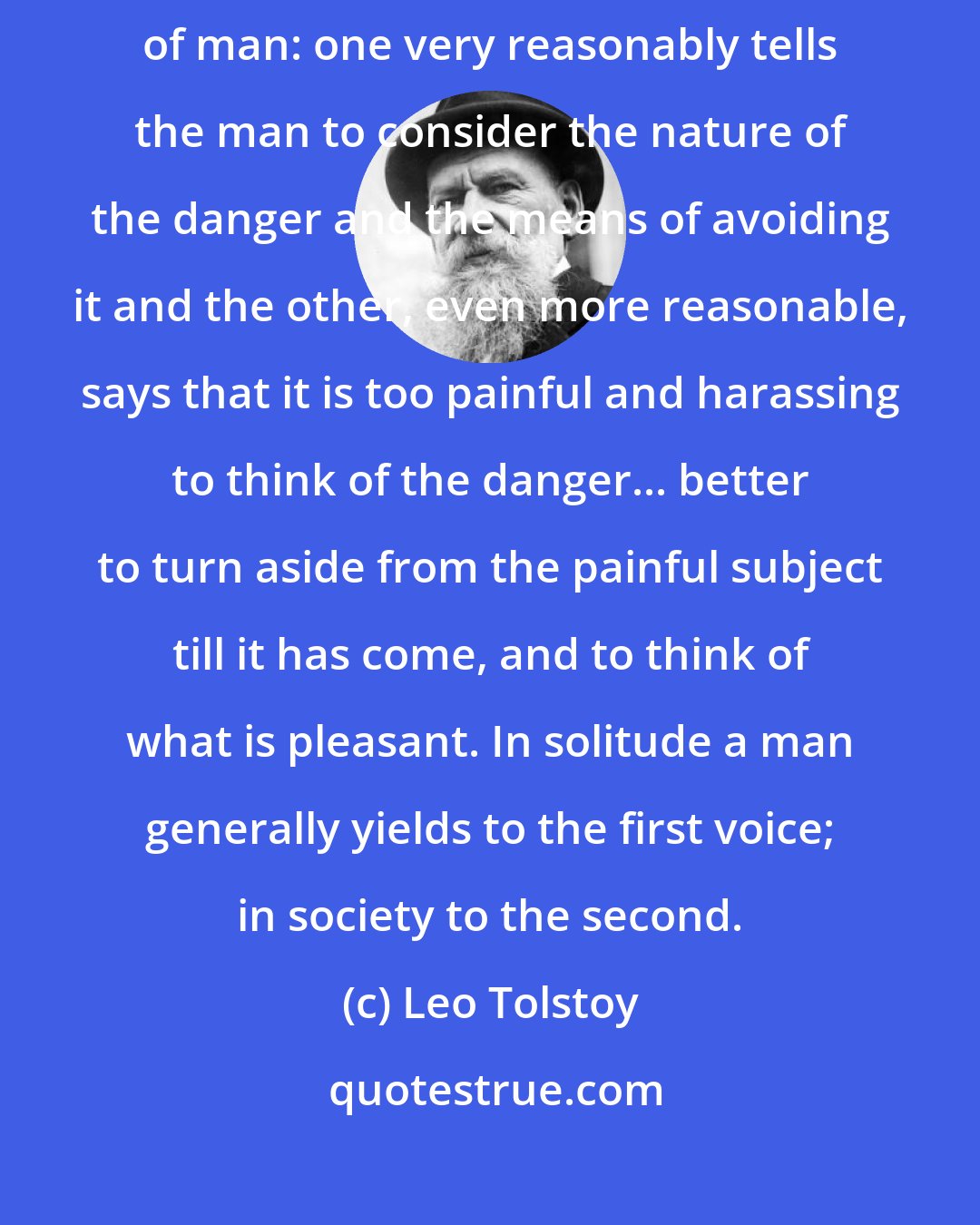 Leo Tolstoy: At the approach of danger two voices speak with equal force in the heart of man: one very reasonably tells the man to consider the nature of the danger and the means of avoiding it and the other, even more reasonable, says that it is too painful and harassing to think of the danger... better to turn aside from the painful subject till it has come, and to think of what is pleasant. In solitude a man generally yields to the first voice; in society to the second.