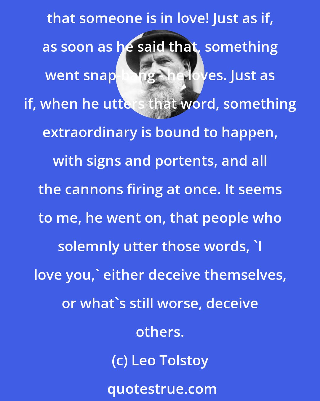 Leo Tolstoy: But it seems to me that a man cannot and ought not to say that he loves, he said. Why not? I asked. Because it will always be a lie. As though it were a strange sort of discovery that someone is in love! Just as if, as soon as he said that, something went snap-bang - he loves. Just as if, when he utters that word, something extraordinary is bound to happen, with signs and portents, and all the cannons firing at once. It seems to me, he went on, that people who solemnly utter those words, 'I love you,' either deceive themselves, or what's still worse, deceive others.