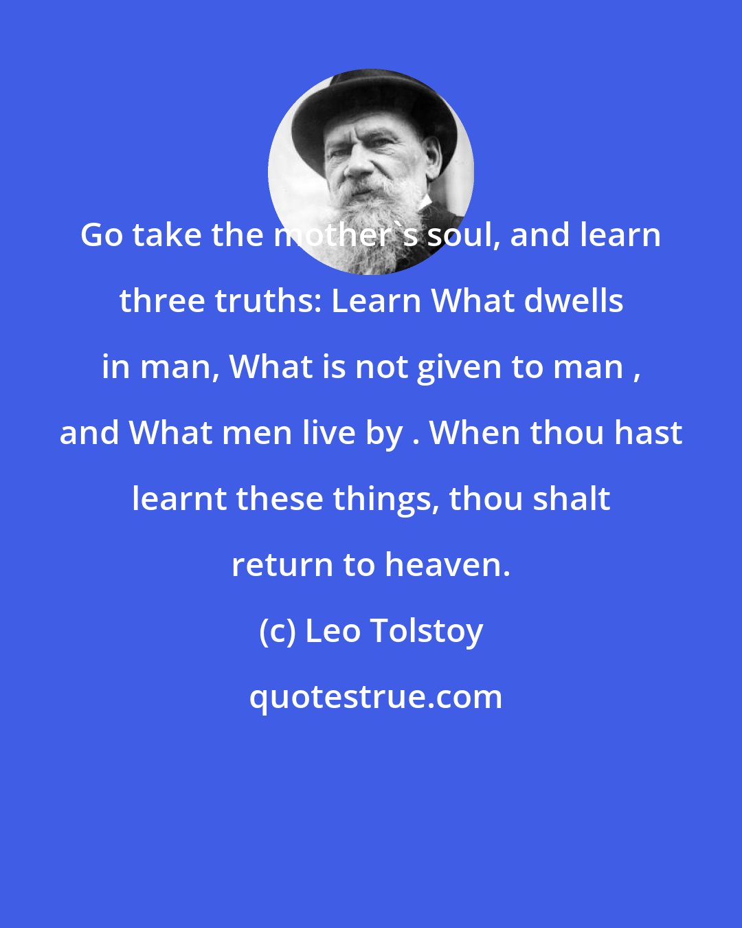 Leo Tolstoy: Go take the mother's soul, and learn three truths: Learn What dwells in man, What is not given to man , and What men live by . When thou hast learnt these things, thou shalt return to heaven.