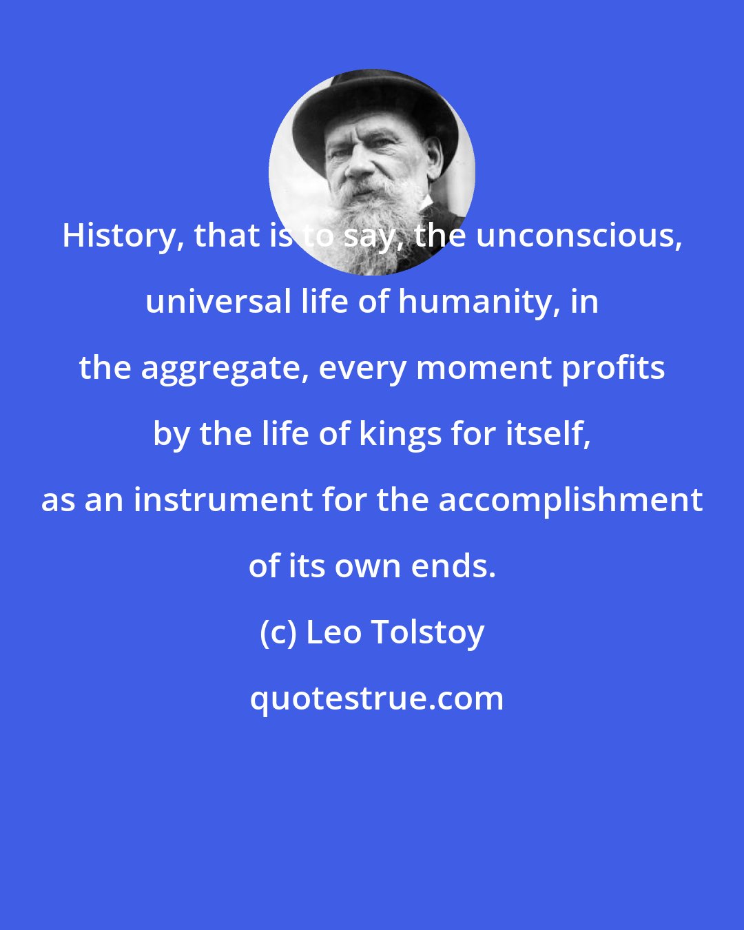 Leo Tolstoy: History, that is to say, the unconscious, universal life of humanity, in the aggregate, every moment profits by the life of kings for itself, as an instrument for the accomplishment of its own ends.