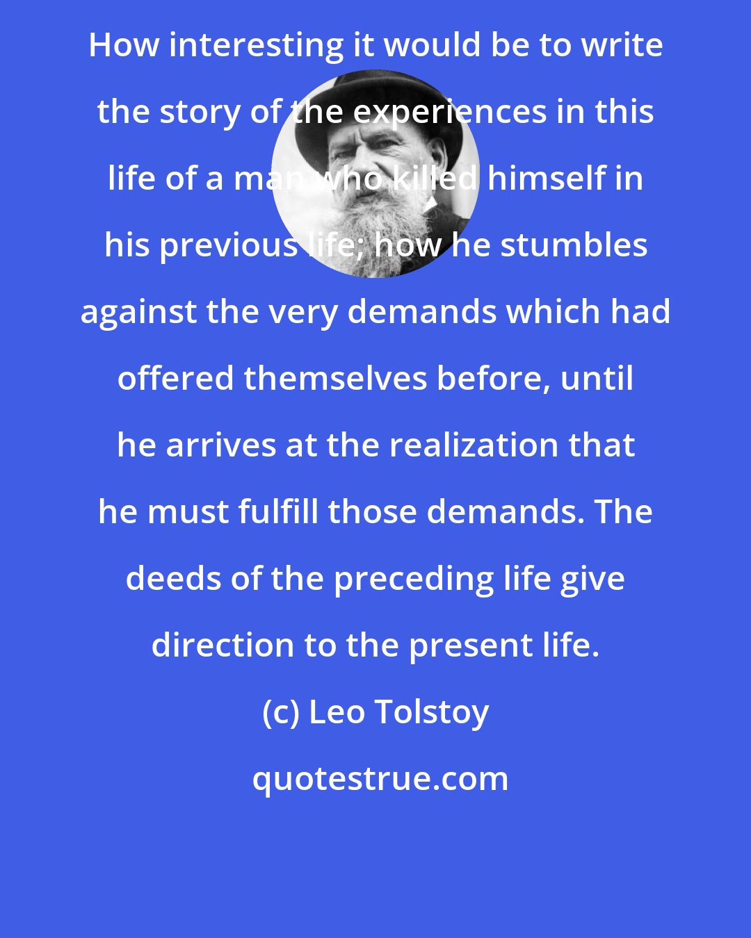 Leo Tolstoy: How interesting it would be to write the story of the experiences in this life of a man who killed himself in his previous life; how he stumbles against the very demands which had offered themselves before, until he arrives at the realization that he must fulfill those demands. The deeds of the preceding life give direction to the present life.